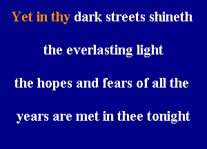 Yet in thy dark streets shineth
the everlasting light
the hopes and fears of all the

years are met in thee tonight