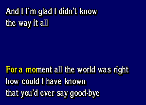 And I I'm glad I didn't know
the way it all

For a moment all the woxld was right
how could I have known
that you'd ever say good-bye