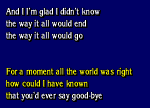 And I I'm glad I didn't know
the way it all would end
the way it all would go

For a moment all the woxld was right
how could I have known
that you'd ever say good-bye