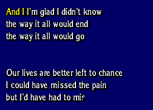 And I I'm glad I didn't know
the way it all would end
the way it all would go

Our lives are better left to chance
I could have missed the pain
but I'd have had to M?