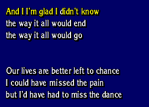 And I I'm glad I didn't know
the wa)r it all would end
the way it all would go

Our lives are better left to chance
I could have missed the pain
but I'd have had to miss the dance