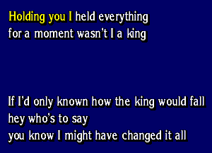 Holding you I held everything
fora moment wasn't I a king

If I'd only known how the king would fall
hey who's to say
you know I might have changed it all