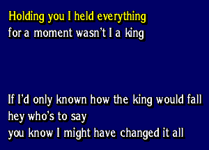 Holding you I held everything
fora moment wasn't I a king

If I'd only known how the king would fall
hey who's to say
you know I might have changed it all