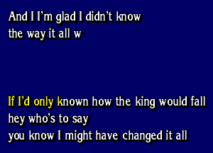 And I I'm glad I didn't know
the way it all w

If I'd only known how the king would fall
hey who's to say
you know I might have changed it all