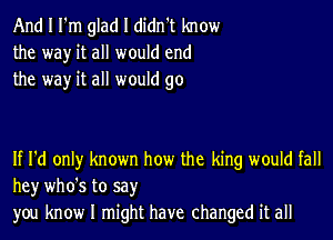 And I I'm glad I didn't know
the way it all would end
the way it all would go

If I'd only known how the king would fall
hey who's to say
you know I might have changed it all