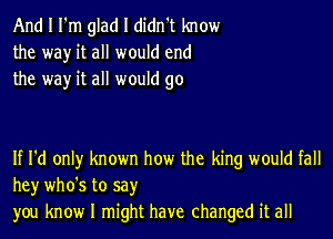 And I I'm glad I didn't know
the way it all would end
the way it all would go

If I'd only known how the king would fall
hey who's to say
you know I might have changed it all