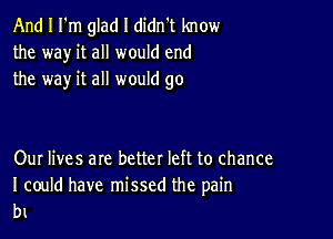 And I I'm glad I didn't know
the way it all would end
the way it all would go

Our lives are better left to chance

I could have missed the pain
b1