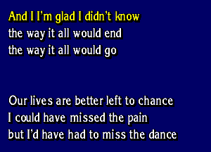 And I I'm glad I didn't know
the wa)r it all would end
the way it all would go

Our lives are better left to chance
I could have missed the pain
but I'd have had to miss the dance