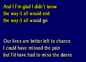 And I I'm glad I didn't know
the wa)r it all would end
the way it all would go

Our lives are better left to chance
I could have missed the pain
but I'd have had to miss the dance