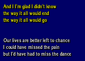 And I I'm glad I didn't know
the wa)r it all would end
the way it all would go

Our lives are better left to chance
I could have missed the pain
but I'd have had to miss the dance