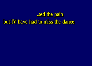 ,sed the pain
but I'd have had to miss the dance