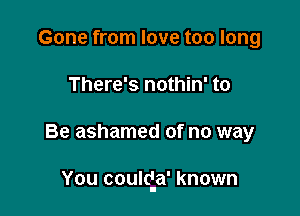 Gone from love too long
There's nothin' to

Be ashamed of no way

You couldIa' known
