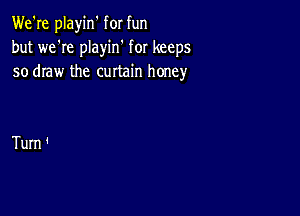 We're playin' for fun
but we're playin' for keeps
so draw the curtain honey