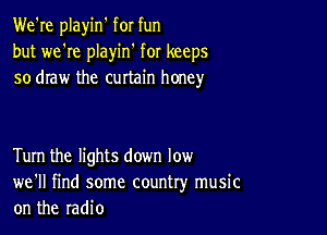 We're playin' for fun
but we're playin' for keeps
so draw the curtain honey

Turn the lights down low
we'll find some country music
on the radio