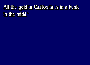 All the gold in California is in a bank
in the middl