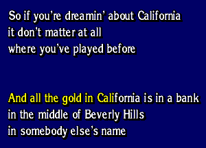 So if you're dIeamin' about California
it don't matter at all
where you've played before

And all the gold in California is in a bank
in the middle of Beverly Hills
in somebody else's name