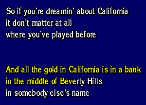 So if you're dIeamin' about California
it don't matter at all
where you've played before

And all the gold in California is in a bank
in the middle of Beverly Hills
in somebody else's name