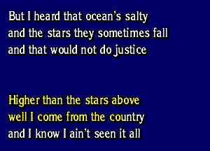 But I heard that ocean's salt)r
and the stars the)r sometimes tall
and that would not dojustice

Higher than the stars above
well I come from the country
and I know I ain't seen it all