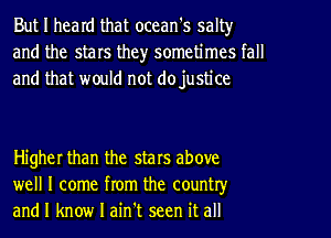 But I heard that ocean's salt)r
and the stars the)r sometimes tall
and that would not dojustice

Higher than the stars above
well I come from the country
and I know I ain't seen it all