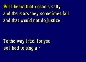 But I heard that ocean's salty
and the stars they sometimes fall
and that would not dojustice

To the way I feel for you
so I had to sing a -