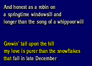 And honest as a robin on
a spn'ngtime windowsill and
longer than the song of a whippoorwill

Growin' tall upon the hill

my love is purer than the snowflakes
that fall in late December