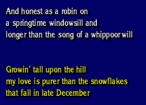 And honest as a robin on
a spn'ngtime windowsill and
longer than the song of a whippoorwill

Growin' tall upon the hill

my love is purer than the snowflakes
that fall in late December