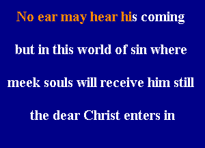 N o ear may hear his coming
but in this world of sin Where
meek souls will receive him still

the dear Christ enters in