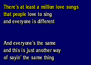 There's at least a million love songs
that people love to sing
and everyone is different

And everyone's the same
and this isjust another way
of sayin' the same thing