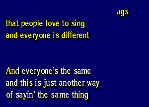 that people love to sing
and everyone is different

And everyone's the same
and this isjust another way
of sayin' the same thing