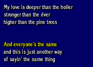 My love is deeper than the holler
stronger than the river
higher than the pine trees

And everyone's the same
and this isjust another way
of sayin' the same thing