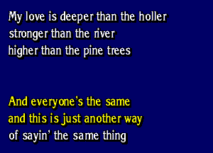 My love is deeper than the holler
stronger than the river
higher than the pine trees

And everyone's the same
and this isjust another way
of sayin' the same thing