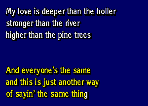 My love is deeper than the holler
stronger than the river
higher than the pine trees

And everyone's the same
and this isjust another way
of sayin' the same thing