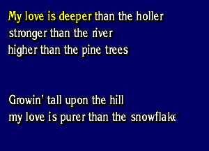 My love is deeper than the holler
stronger than the river
higher than the pine trees

Growin' tall upon the hill
my love is purer than the snowflake