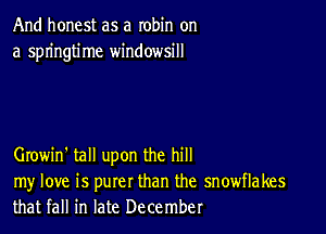 And honest as a robin on
a springtime windowsill

Growin' tall upon the hill

my love is purer than the snowflakes
that fall in late December