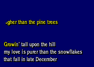 ..gher than the pine trees

Growin' tall upon the hill
my love is purer than the snowflakes
that fall in late December