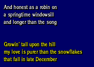 And honest as a robin on
a springtime windowsill
and longer than the song

Growin' tall upon the hill

my love is purer than the snowflakes
that fall in late December