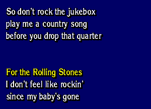 So don't rock the jukebox
play me a country song
before you drop that quarter

For the Rolling Stones
I don't feel like rockin'
since my baby's gone