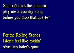 So don't rock the jukebox
play me a country song
before you drop that quarter

For the Rolling Stones
I don't feel like rockin'
since my baby's gone