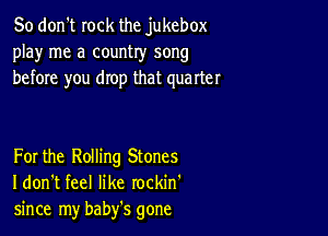 So don't rock the jukebox
play me a country song
before you drop that quarter

For the Rolling Stones
I don't feel like rockin'
since my baby's gone