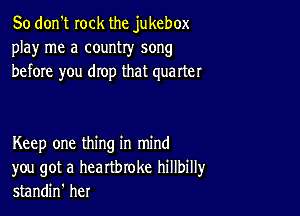 So don't rock the jukebox
play me a country song
before you drop that quarter

Keep one thing in mind
you got a heartbroke hillbillyr
standin' her