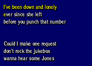 I've been down and lonely
ever since she left
before you punch that number

Couldl make one request
don't rock the jukebox
wanna hear some Jones