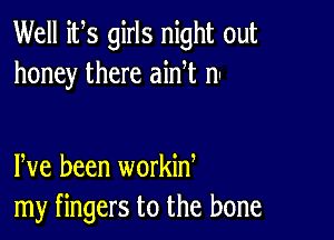 Well its girls night out
honey there ainet nu

leve been workine
my fingers to the bone