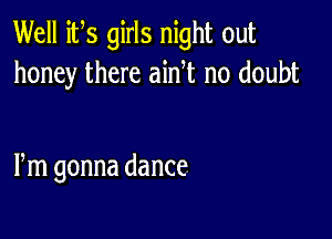 Well its girls night out
honey there ainT no doubt

Fm gonna dance