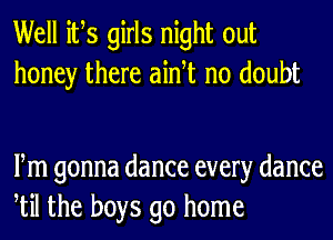 Well ifs girls night out
honey there aidt no doubt

Fm gonna dance every dance
til the boys go home