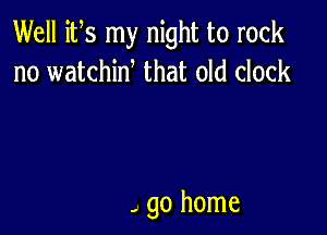 Well its my night to rock
no watchiw that old clock

- go home