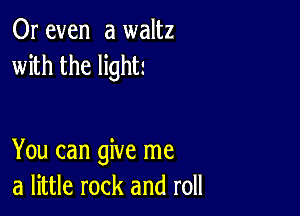 Or even a waltz
with the light!

You can give me
a little rock and roll