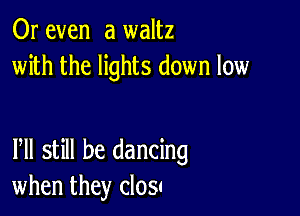 Or even a waltz
with the lights down low

Pll still be dancing
when they closc