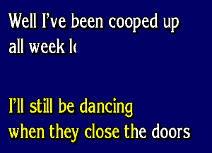 Well Fve been cooped up
all week k

lhll still be dancing
when they close the doors