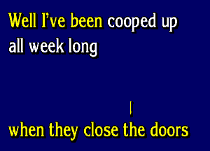 Well Fve been cooped up
all week long

I
when they close the doors