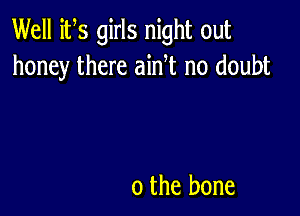 Well its girls night out
honey there ainT no doubt

o the bone